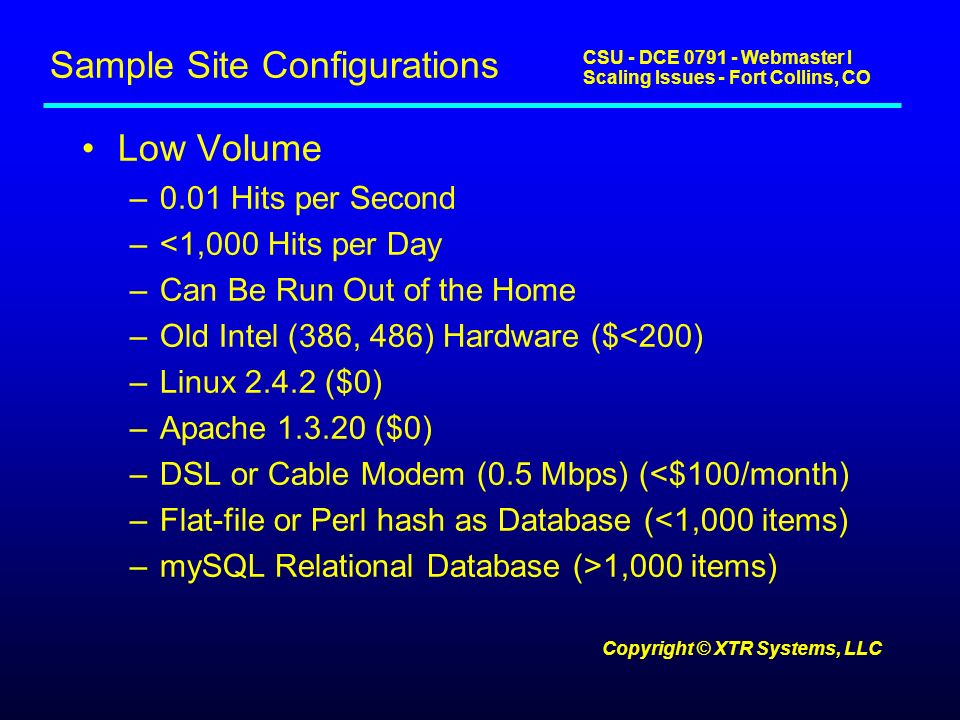 CSU - DCE Webmaster I Scaling Issues - Fort Collins, CO Copyright © XTR Systems, LLC Sample Site Configurations Low Volume –0.01 Hits per Second –<1,000 Hits per Day –Can Be Run Out of the Home –Old Intel (386, 486) Hardware ($<200) –Linux ($0) –Apache ($0) –DSL or Cable Modem (0.5 Mbps) (<$100/month) –Flat-file or Perl hash as Database (<1,000 items) –mySQL Relational Database (>1,000 items)
