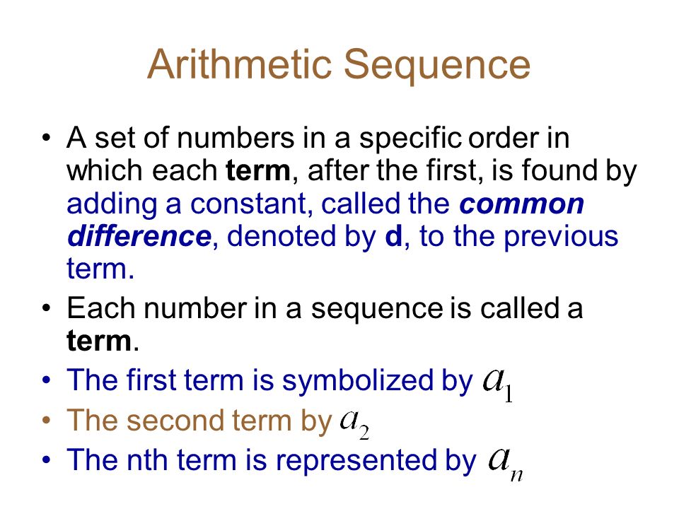 Arithmetic Sequence A set of numbers in a specific order in which each term, after the first, is found by adding a constant, called the common difference, denoted by d, to the previous term.