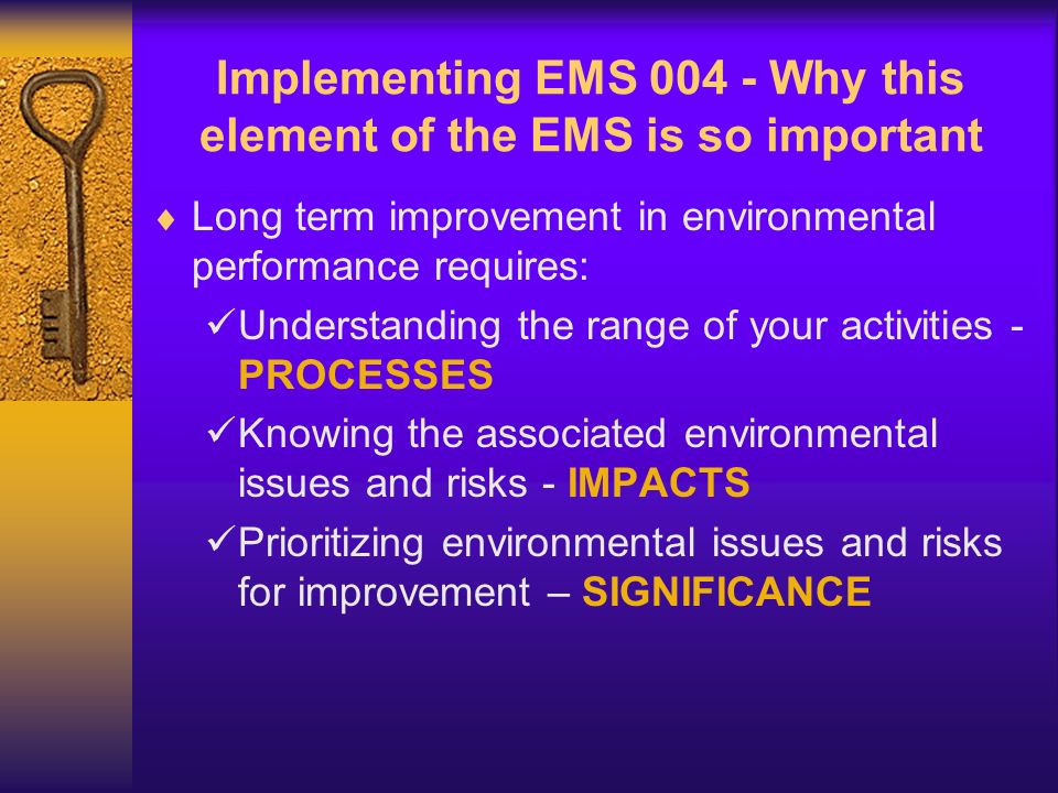 Implementing EMS Why this element of the EMS is so important  Long term improvement in environmental performance requires: Understanding the range of your activities - PROCESSES Knowing the associated environmental issues and risks - IMPACTS Prioritizing environmental issues and risks for improvement – SIGNIFICANCE