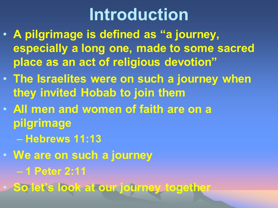 Introduction A pilgrimage is defined as a journey, especially a long one, made to some sacred place as an act of religious devotion The Israelites were on such a journey when they invited Hobab to join them All men and women of faith are on a pilgrimage –Hebrews 11:13 We are on such a journey –1 Peter 2:11 So let’s look at our journey together