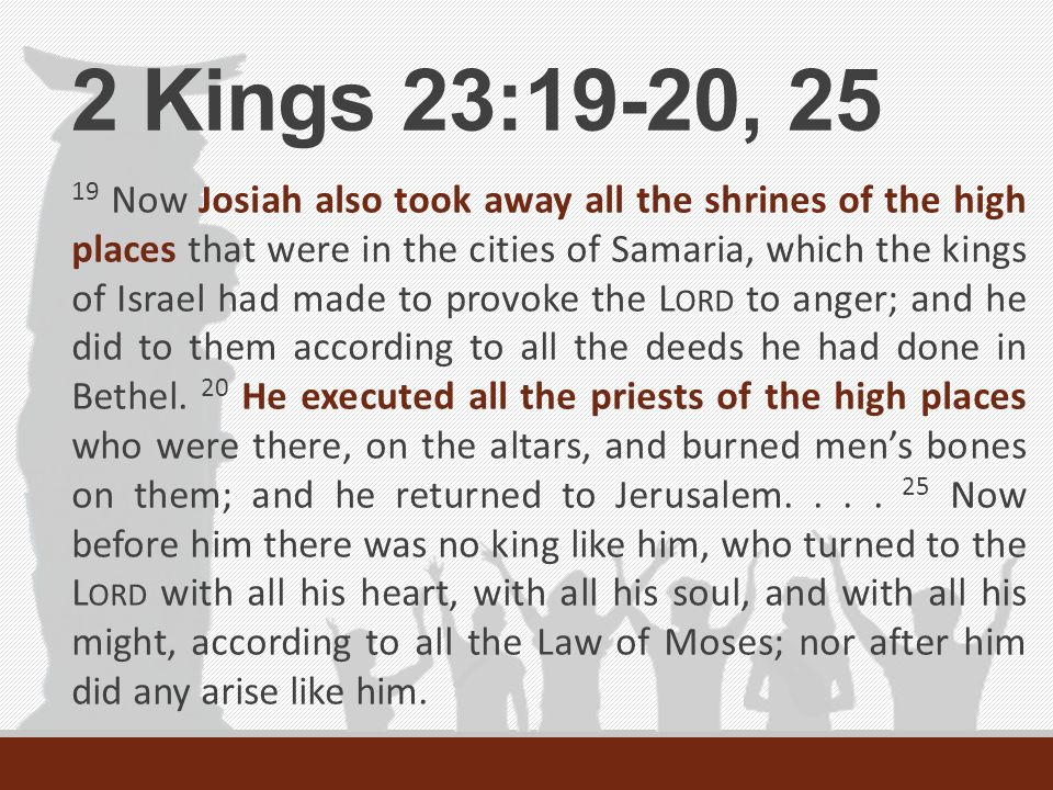 2 Kings 23:19-20, Now Josiah also took away all the shrines of the high places that were in the cities of Samaria, which the kings of Israel had made to provoke the L ORD to anger; and he did to them according to all the deeds he had done in Bethel.