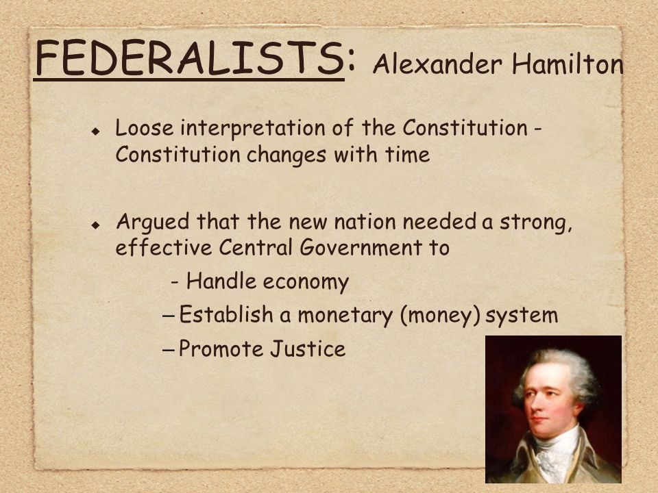 FEDERALISTS: Alexander Hamilton  Loose interpretation of the Constitution - Constitution changes with time  Argued that the new nation needed a strong, effective Central Government to - Handle economy –Establish a monetary (money) system –Promote Justice