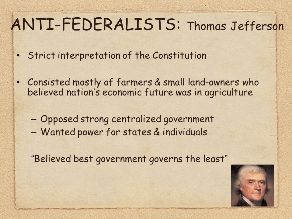 ANTI-FEDERALISTS: Thomas Jefferson Strict interpretation of the Constitution Consisted mostly of farmers & small land-owners who believed nation’s economic future was in agriculture –Opposed strong centralized government –Wanted power for states & individuals Believed best government governs the least