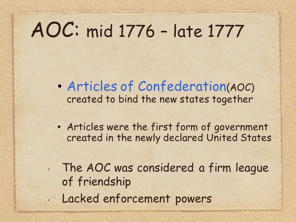 AOC: mid 1776 – late 1777 Articles of Confederation (AOC) created to bind the new states together Articles were the first form of government created in the newly declared United States The AOC was considered a firm league of friendship Lacked enforcement powers