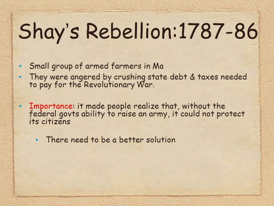 Shay’s Rebellion: Small group of armed farmers in Ma They were angered by crushing state debt & taxes needed to pay for the Revolutionary War.