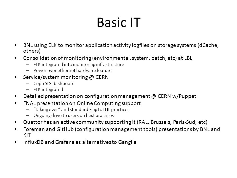 Basic IT BNL using ELK to monitor application activity logfiles on storage systems (dCache, others) Consolidation of monitoring (environmental, system, batch, etc) at LBL – ELK integrated into monitoring infrastructure – Power over ethernet hardware feature Service/system CERN – Ceph SLS dashboard – ELK integrated Detailed presentation on configuration CERN w/Puppet FNAL presentation on Online Computing support – taking over and standardizing to ITIL practices – Ongoing drive to users on best practices Quattor has an active community supporting it (RAL, Brussels, Paris-Sud, etc) Foreman and GitHub (configuration management tools) presentations by BNL and KIT InfluxDB and Grafana as alternatives to Ganglia