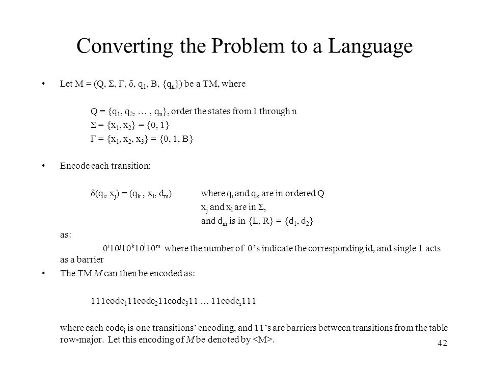 42 Converting the Problem to a Language Let M = (Q, Σ, Γ, δ, q 1, B, {q n }) be a TM, where Q = {q 1, q 2, …, q n }, order the states from 1 through n Σ = {x 1, x 2 } = {0, 1} Γ = {x 1, x 2, x 3 } = {0, 1, B} Encode each transition: δ(q i, x j ) = (q k, x l, d m ) where q i and q k are in ordered Q x j and x l are in Σ, and d m is in {L, R} = {d 1, d 2 } as: 0 i 10 j 10 k 10 l 10 m where the number of 0’s indicate the corresponding id, and single 1 acts as a barrier The TM M can then be encoded as: 111code 1 11code 2 11code 3 11 … 11code r 111 where each code i is one transitions’ encoding, and 11’s are barriers between transitions from the table row-major.