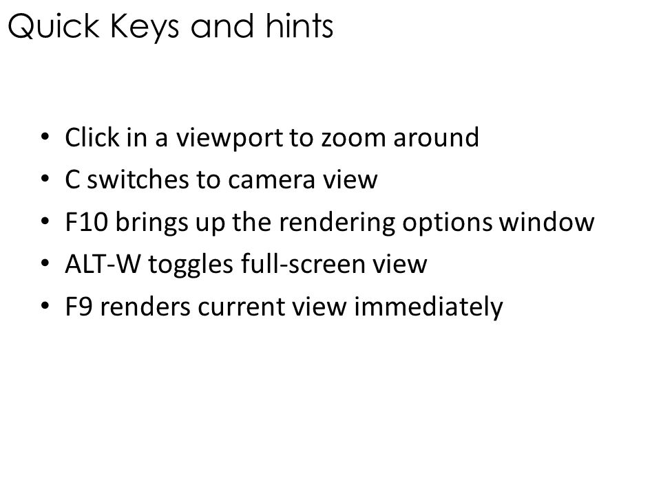 Quick Keys and hints Click in a viewport to zoom around C switches to camera view F10 brings up the rendering options window ALT-W toggles full-screen view F9 renders current view immediately