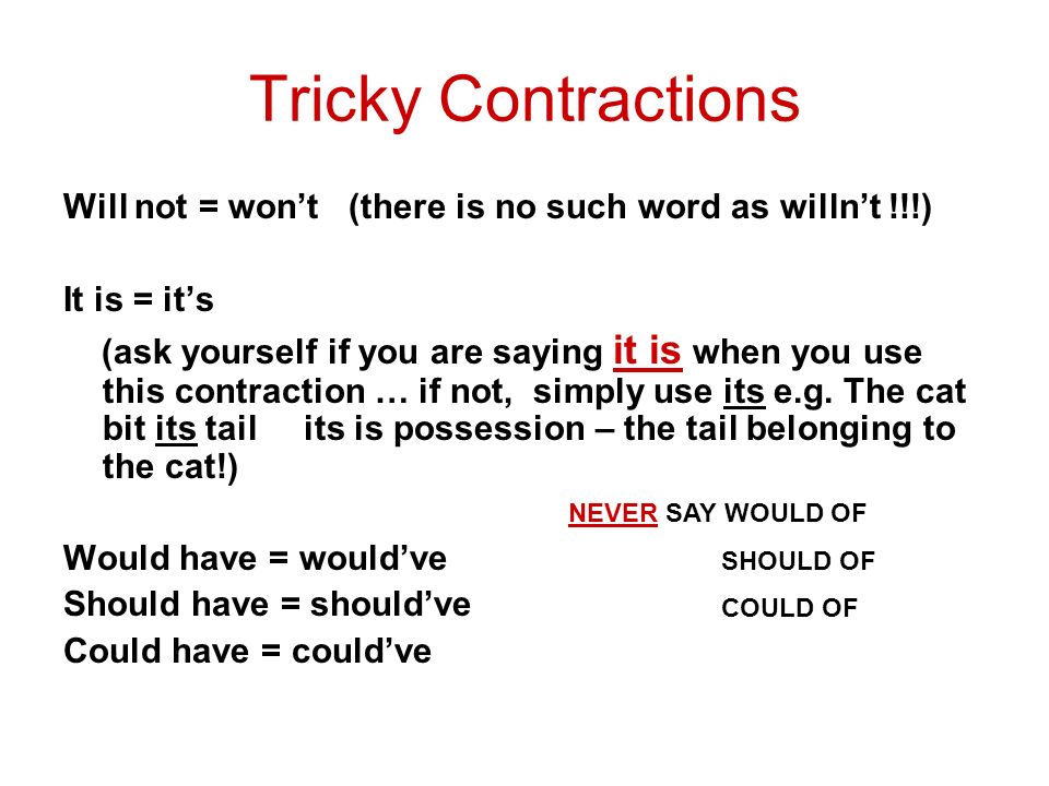 Tricky Contractions Will not = won’t (there is no such word as willn’t !!!) It is = it’s (ask yourself if you are saying it is when you use this contraction … if not, simply use its e.g.