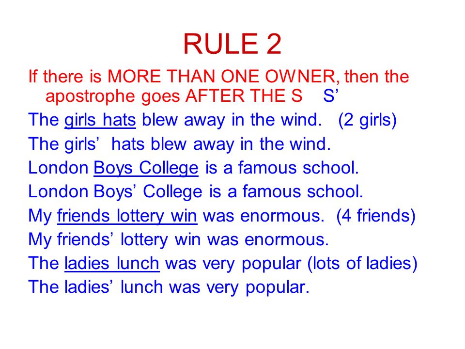 RULE 2 If there is MORE THAN ONE OWNER, then the apostrophe goes AFTER THE S S’ The girls hats blew away in the wind.