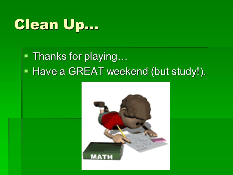 Clean Up…  Thanks for playing…  Have a GREAT weekend (but study!).