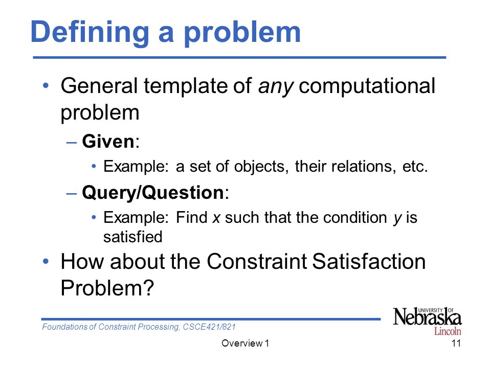 Foundations of Constraint Processing, CSCE421/821 Overview 111 Defining a problem General template of any computational problem –Given: Example: a set of objects, their relations, etc.