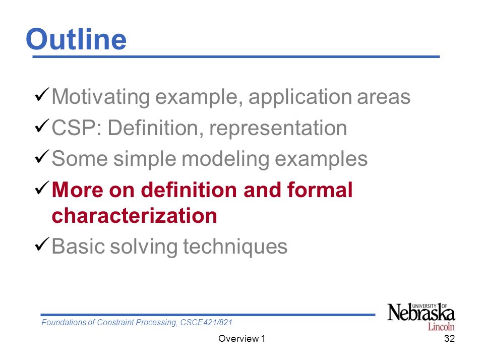 Foundations of Constraint Processing, CSCE421/821 Overview 132 Outline Motivating example, application areas CSP: Definition, representation Some simple modeling examples More on definition and formal characterization Basic solving techniques