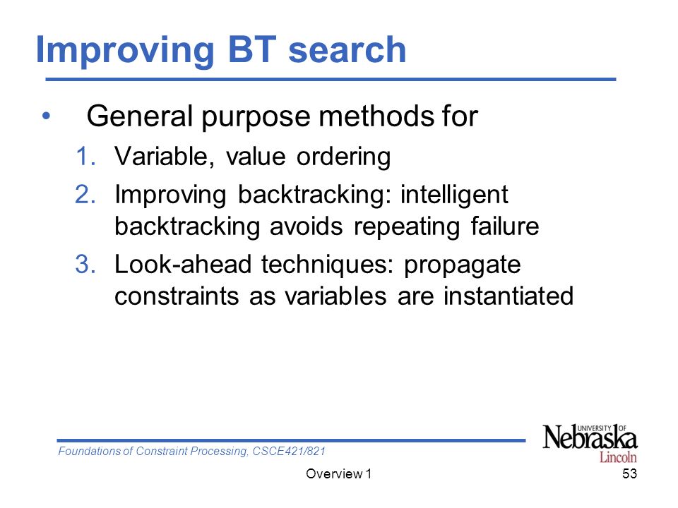 Foundations of Constraint Processing, CSCE421/821 Overview 153 Improving BT search General purpose methods for 1.Variable, value ordering 2.Improving backtracking: intelligent backtracking avoids repeating failure 3.Look-ahead techniques: propagate constraints as variables are instantiated