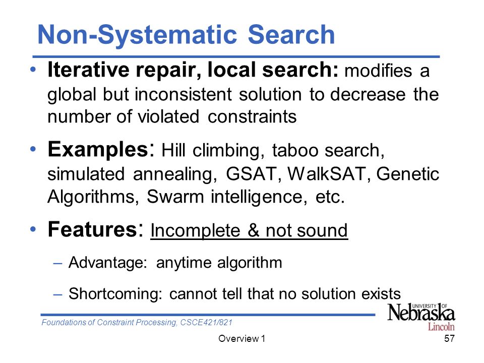 Foundations of Constraint Processing, CSCE421/821 Overview 157 Non-Systematic Search Iterative repair, local search: modifies a global but inconsistent solution to decrease the number of violated constraints Examples : Hill climbing, taboo search, simulated annealing, GSAT, WalkSAT, Genetic Algorithms, Swarm intelligence, etc.