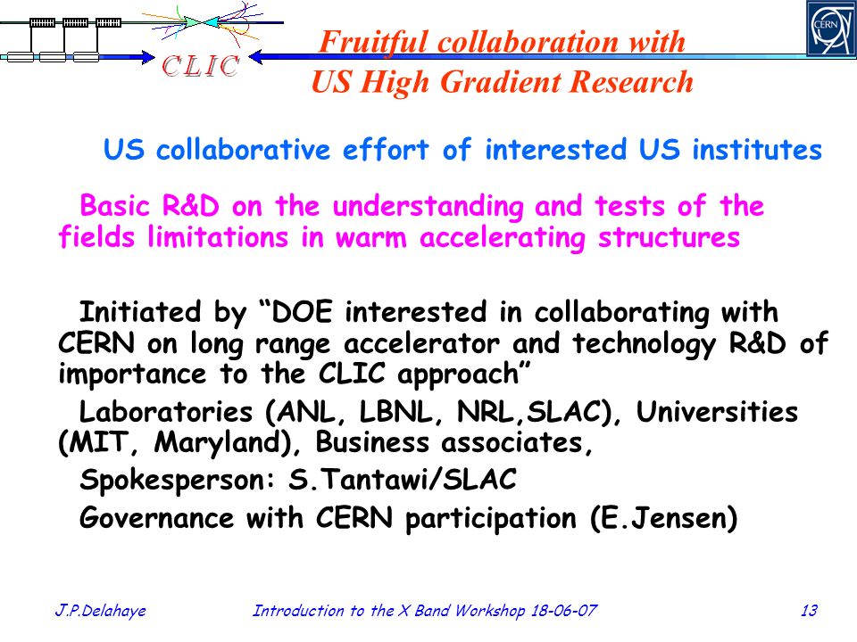 J.P.Delahaye Introduction to the X Band Workshop Fruitful collaboration with US High Gradient Research US collaborative effort of interested US institutes Basic R&D on the understanding and tests of the fields limitations in warm accelerating structures Initiated by DOE interested in collaborating with CERN on long range accelerator and technology R&D of importance to the CLIC approach Laboratories (ANL, LBNL, NRL,SLAC), Universities (MIT, Maryland), Business associates, Spokesperson: S.Tantawi/SLAC Governance with CERN participation (E.Jensen)