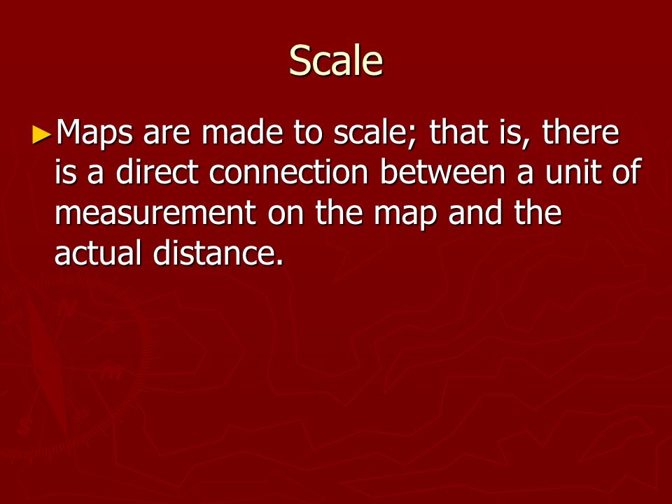 Scale ► Maps are made to scale; that is, there is a direct connection between a unit of measurement on the map and the actual distance.