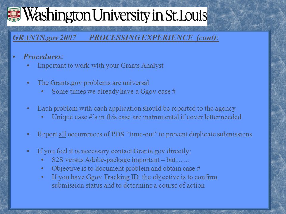 GRANTS.gov 2007 PROCESSING EXPERIENCE (cont): Procedures: Important to work with your Grants Analyst The Grants.gov problems are universal Some times we already have a Ggov case # Each problem with each application should be reported to the agency Unique case #’s in this case are instrumental if cover letter needed Report all occurrences of PDS time-out to prevent duplicate submissions If you feel it is necessary contact Grants.gov directly: S2S versus Adobe-package important – but…… Objective is to document problem and obtain case # If you have Ggov Tracking ID, the objective is to confirm submission status and to determine a course of action