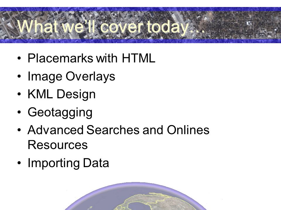 What we’ll cover today… Placemarks with HTML Image Overlays KML Design Geotagging Advanced Searches and Onlines Resources Importing Data
