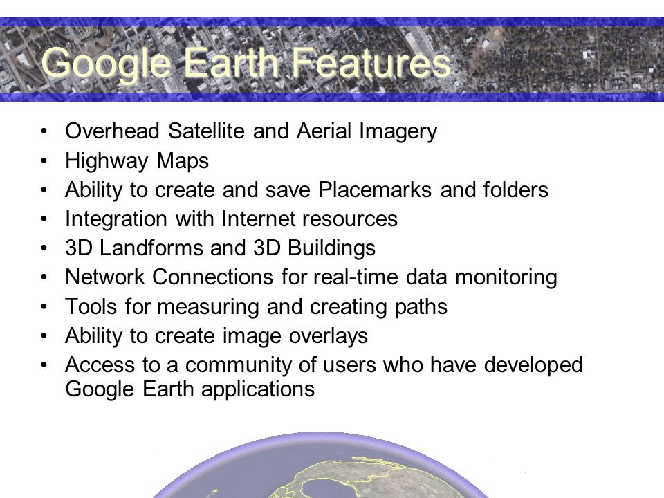 Google Earth Features Overhead Satellite and Aerial Imagery Highway Maps Ability to create and save Placemarks and folders Integration with Internet resources 3D Landforms and 3D Buildings Network Connections for real-time data monitoring Tools for measuring and creating paths Ability to create image overlays Access to a community of users who have developed Google Earth applications