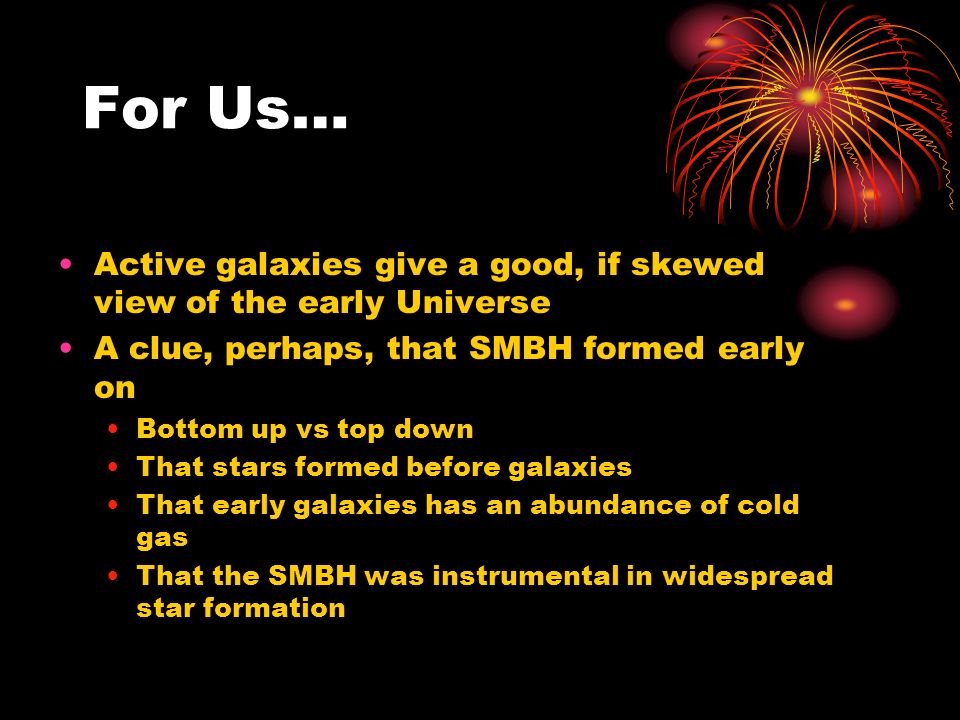 For Us… Active galaxies give a good, if skewed view of the early Universe A clue, perhaps, that SMBH formed early on Bottom up vs top down That stars formed before galaxies That early galaxies has an abundance of cold gas That the SMBH was instrumental in widespread star formation