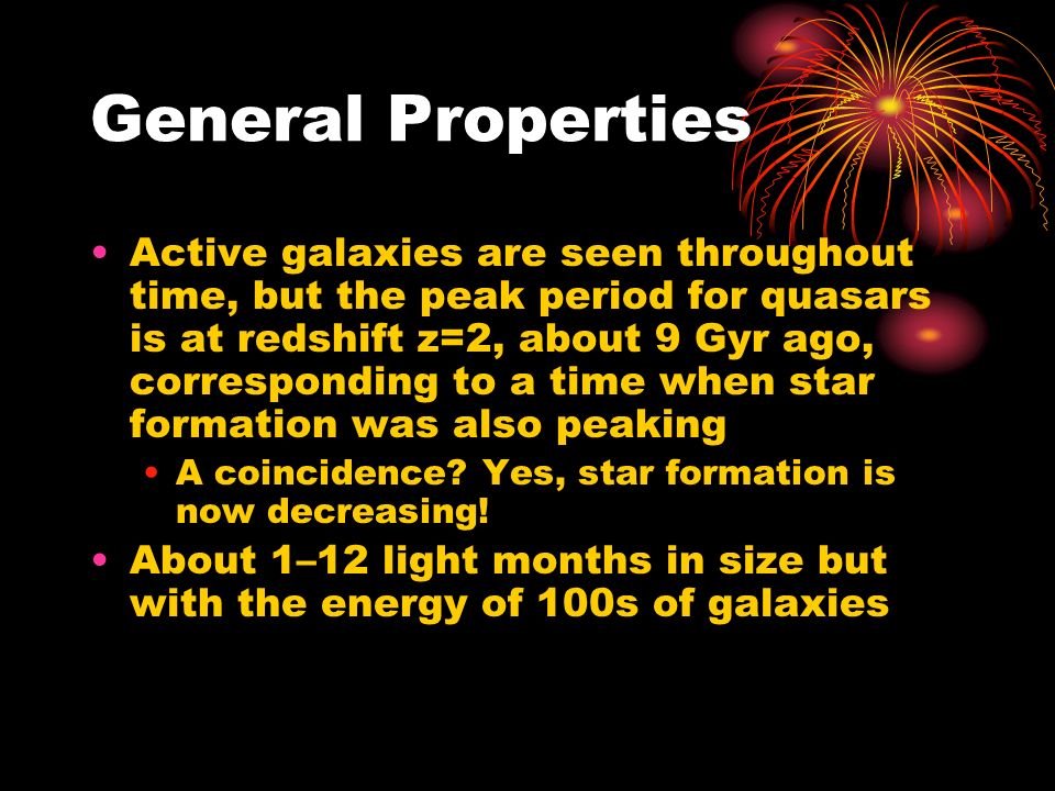 General Properties Active galaxies are seen throughout time, but the peak period for quasars is at redshift z=2, about 9 Gyr ago, corresponding to a time when star formation was also peaking A coincidence.