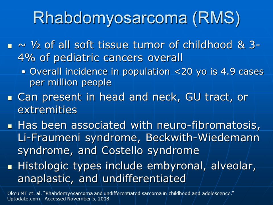 Rhabdomyosarcoma (RMS) ~ ½ of all soft tissue tumor of childhood & 3- 4% of pediatric cancers overall ~ ½ of all soft tissue tumor of childhood & 3- 4% of pediatric cancers overall Overall incidence in population <20 yo is 4.9 cases per million peopleOverall incidence in population <20 yo is 4.9 cases per million people Can present in head and neck, GU tract, or extremities Can present in head and neck, GU tract, or extremities Has been associated with neuro-fibromatosis, Li-Fraumeni syndrome, Beckwith-Wiedemann syndrome, and Costello syndrome Has been associated with neuro-fibromatosis, Li-Fraumeni syndrome, Beckwith-Wiedemann syndrome, and Costello syndrome Histologic types include embyronal, alveolar, anaplastic, and undifferentiated Histologic types include embyronal, alveolar, anaplastic, and undifferentiated Okcu MF et.