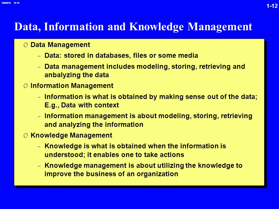 /6/ :19 Data, Information and Knowledge Management 0 Data Management -Data: stored in databases, files or some media -Data management includes modeling, storing, retrieving and anbalyzing the data 0 Information Management -Information is what is obtained by making sense out of the data; E.g., Data with context -Information management is about modeling, storing, retrieving and analyzing the information 0 Knowledge Management -Knowledge is what is obtained when the information is understood; it enables one to take actions -Knowledge management is about utilizing the knowledge to improve the business of an organization