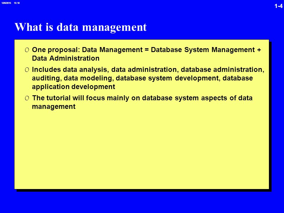 1-4 12/6/ :19 What is data management 0 One proposal: Data Management = Database System Management + Data Administration 0 Includes data analysis, data administration, database administration, auditing, data modeling, database system development, database application development 0 The tutorial will focus mainly on database system aspects of data management