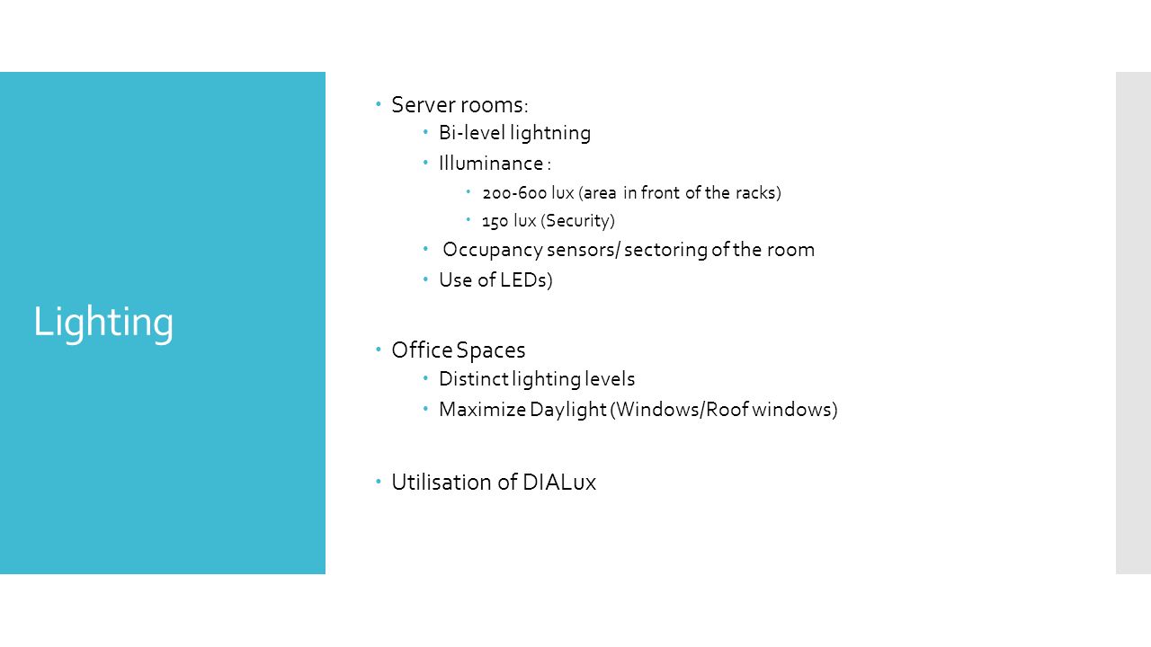 Lighting  Server rooms:  Bi-level lightning  Illuminance :  lux (area in front of the racks)  150 lux (Security)  Occupancy sensors/ sectoring of the room  Use of LEDs)  Office Spaces  Distinct lighting levels  Maximize Daylight (Windows/Roof windows)  Utilisation of DIALux