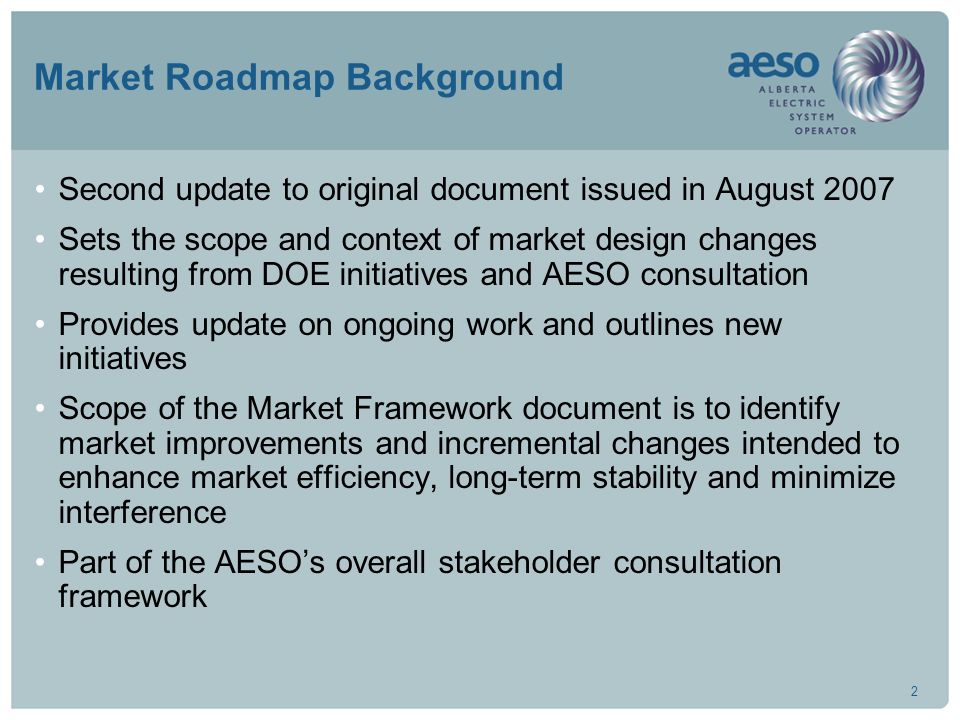 2 Market Roadmap Background Second update to original document issued in August 2007 Sets the scope and context of market design changes resulting from DOE initiatives and AESO consultation Provides update on ongoing work and outlines new initiatives Scope of the Market Framework document is to identify market improvements and incremental changes intended to enhance market efficiency, long-term stability and minimize interference Part of the AESO’s overall stakeholder consultation framework