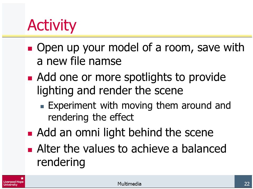 Multimedia 22 Activity Open up your model of a room, save with a new file namse Add one or more spotlights to provide lighting and render the scene Experiment with moving them around and rendering the effect Add an omni light behind the scene Alter the values to achieve a balanced rendering