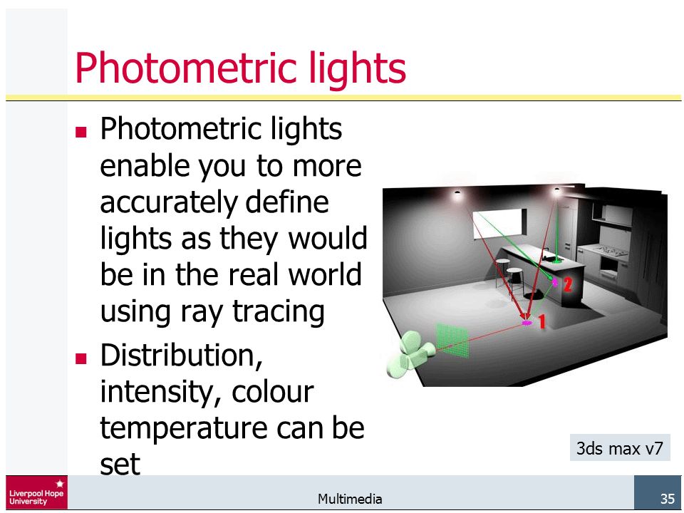 Multimedia 35 Photometric lights Photometric lights enable you to more accurately define lights as they would be in the real world using ray tracing Distribution, intensity, colour temperature can be set 3ds max v7