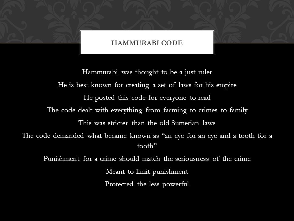 Hammurabi was thought to be a just ruler He is best known for creating a set of laws for his empire He posted this code for everyone to read The code dealt with everything from farming to crimes to family This was stricter than the old Sumerian laws The code demanded what became known as an eye for an eye and a tooth for a tooth Punishment for a crime should match the seriousness of the crime Meant to limit punishment Protected the less powerful HAMMURABI CODE
