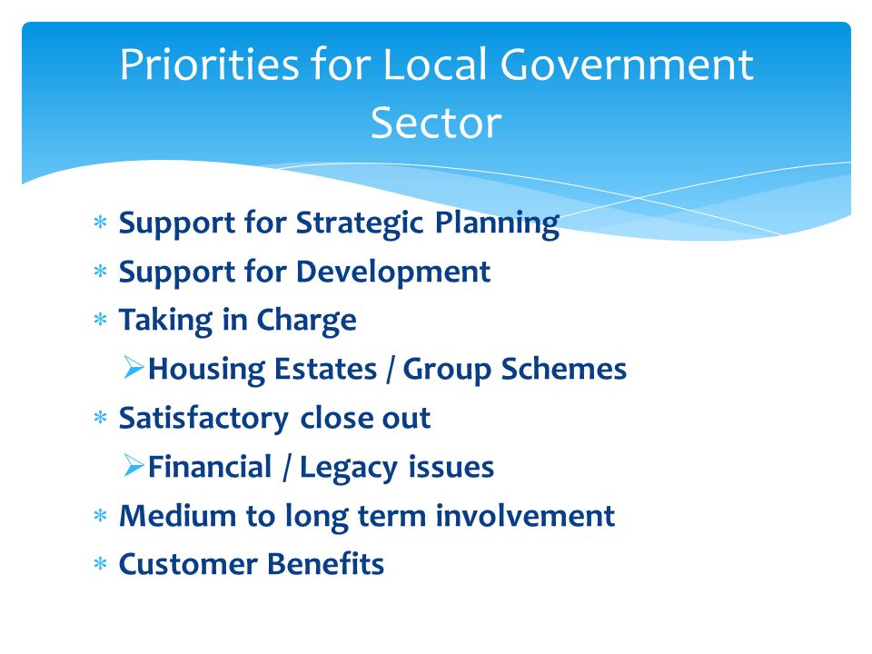 Priorities for Local Government Sector  Support for Strategic Planning  Support for Development  Taking in Charge  Housing Estates / Group Schemes  Satisfactory close out  Financial / Legacy issues  Medium to long term involvement  Customer Benefits
