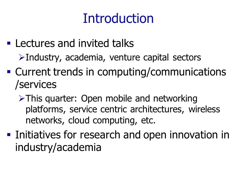 Introduction  Lectures and invited talks  Industry, academia, venture capital sectors  Current trends in computing/communications /services  This quarter: Open mobile and networking platforms, service centric architectures, wireless networks, cloud computing, etc.
