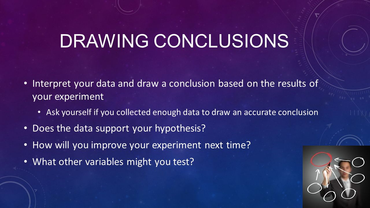 DRAWING CONCLUSIONS Interpret your data and draw a conclusion based on the results of your experiment Ask yourself if you collected enough data to draw an accurate conclusion Does the data support your hypothesis.