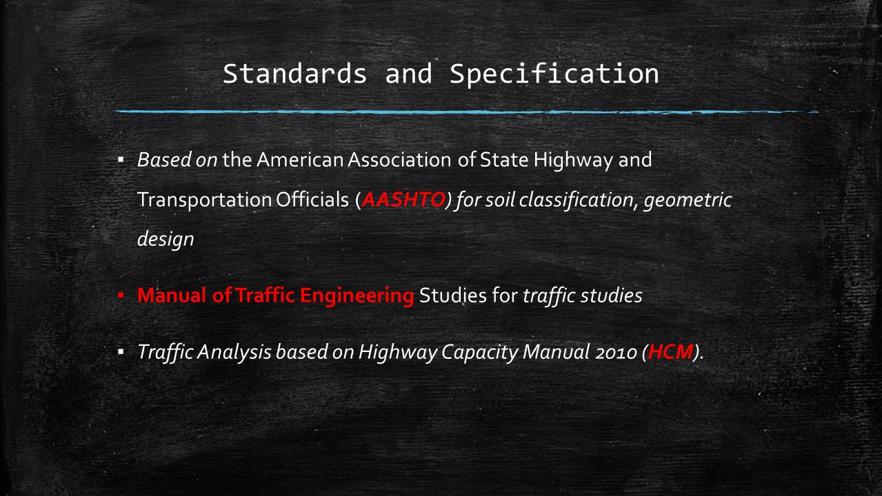 Standards and Specification ▪ Based on the American Association of State Highway and Transportation Officials (AASHTO) for soil classification, geometric design ▪ Manual of Traffic Engineering Studies for traffic studies ▪ Traffic Analysis based on Highway Capacity Manual 2010 (HCM).