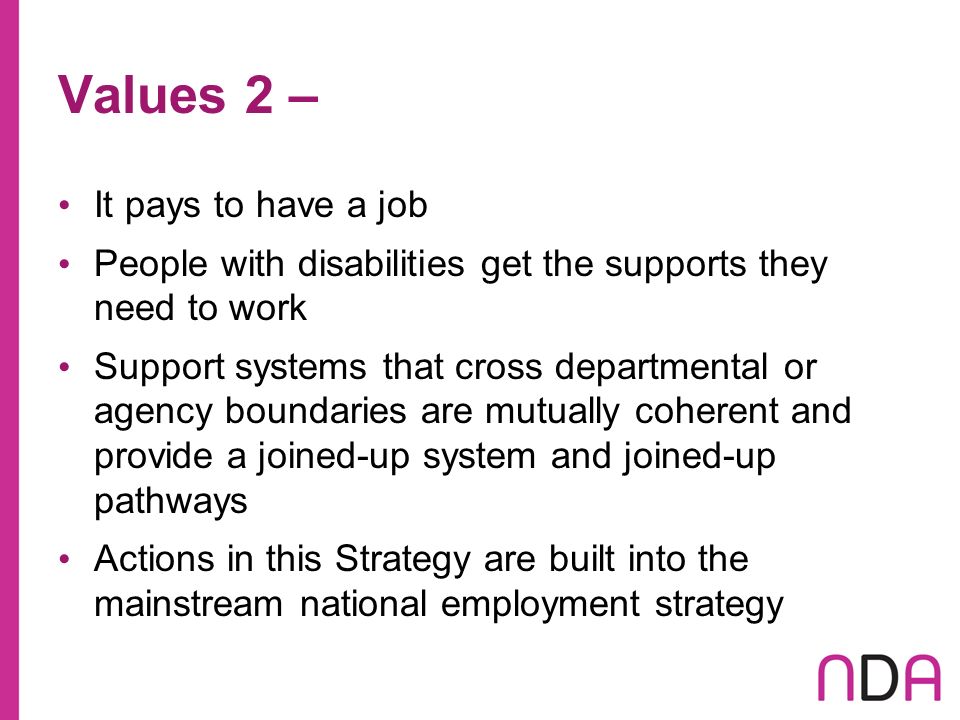 Values 2 – It pays to have a job People with disabilities get the supports they need to work Support systems that cross departmental or agency boundaries are mutually coherent and provide a joined-up system and joined-up pathways Actions in this Strategy are built into the mainstream national employment strategy