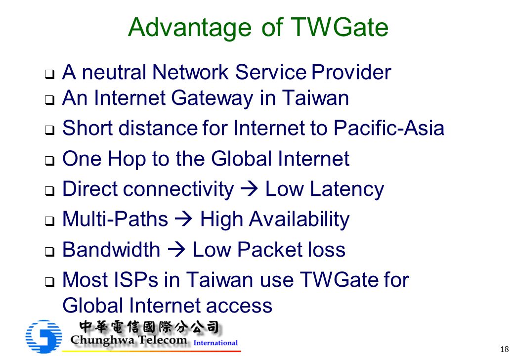 18 Advantage of TWGate  A neutral Network Service Provider  An Internet Gateway in Taiwan  Short distance for Internet to Pacific-Asia  One Hop to the Global Internet  Direct connectivity  Low Latency  Multi-Paths  High Availability  Bandwidth  Low Packet loss  Most ISPs in Taiwan use TWGate for Global Internet access