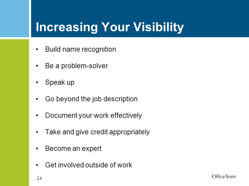24 Increasing Your Visibility Build name recognition Be a problem-solver Speak up Go beyond the job description Document your work effectively Take and give credit appropriately Become an expert Get involved outside of work
