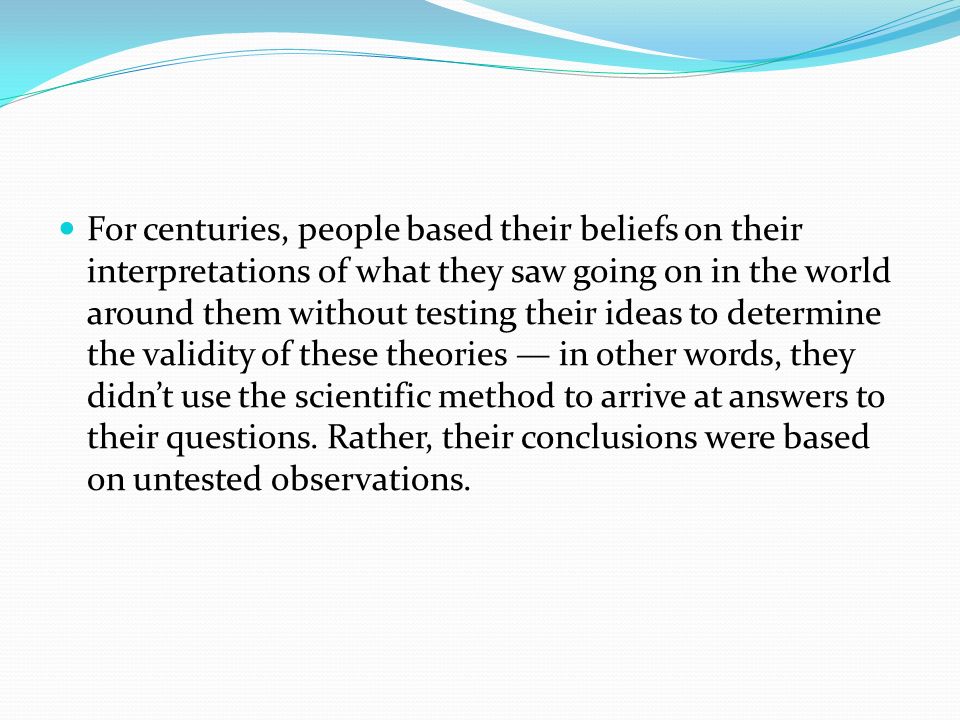 For centuries, people based their beliefs on their interpretations of what they saw going on in the world around them without testing their ideas to determine the validity of these theories — in other words, they didn’t use the scientific method to arrive at answers to their questions.