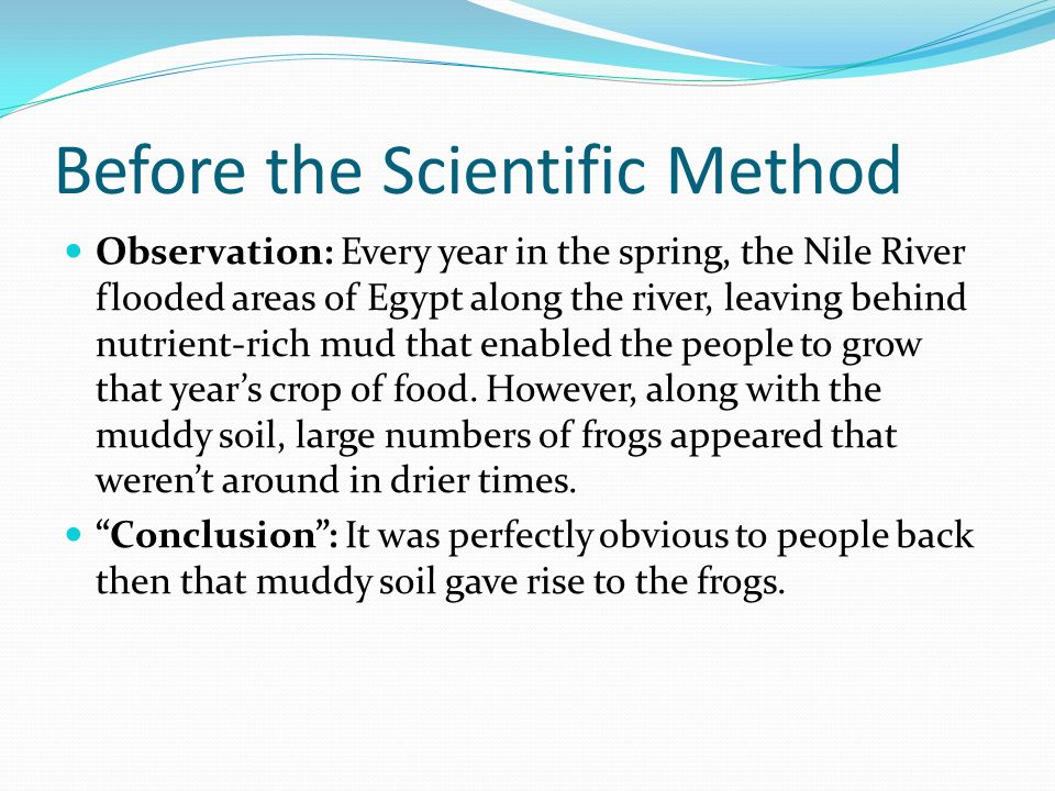 Before the Scientific Method Observation: Every year in the spring, the Nile River flooded areas of Egypt along the river, leaving behind nutrient-rich mud that enabled the people to grow that year’s crop of food.