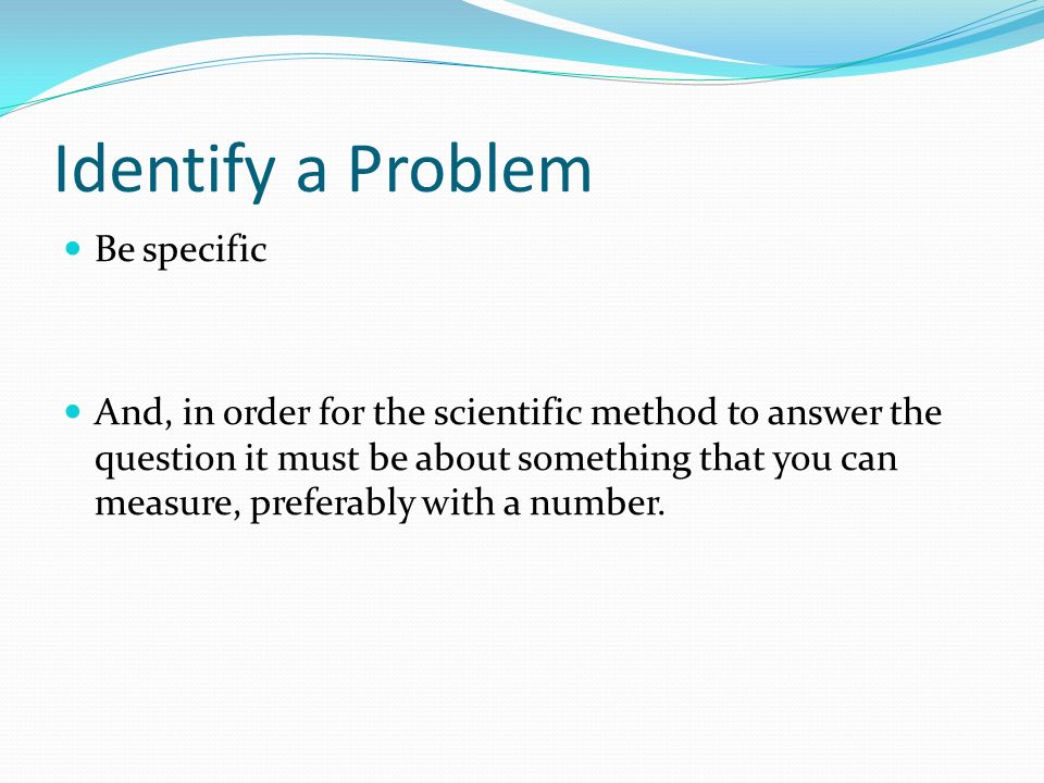 Identify a Problem Be specific And, in order for the scientific method to answer the question it must be about something that you can measure, preferably with a number.