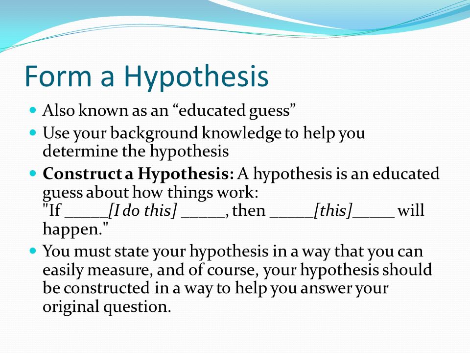 Form a Hypothesis Also known as an educated guess Use your background knowledge to help you determine the hypothesis Construct a Hypothesis: A hypothesis is an educated guess about how things work: If _____[I do this] _____, then _____[this]_____ will happen. You must state your hypothesis in a way that you can easily measure, and of course, your hypothesis should be constructed in a way to help you answer your original question.