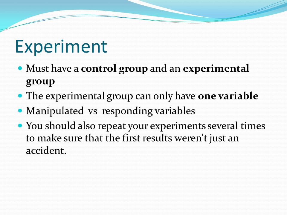 Experiment Must have a control group and an experimental group The experimental group can only have one variable Manipulated vs responding variables You should also repeat your experiments several times to make sure that the first results weren t just an accident.