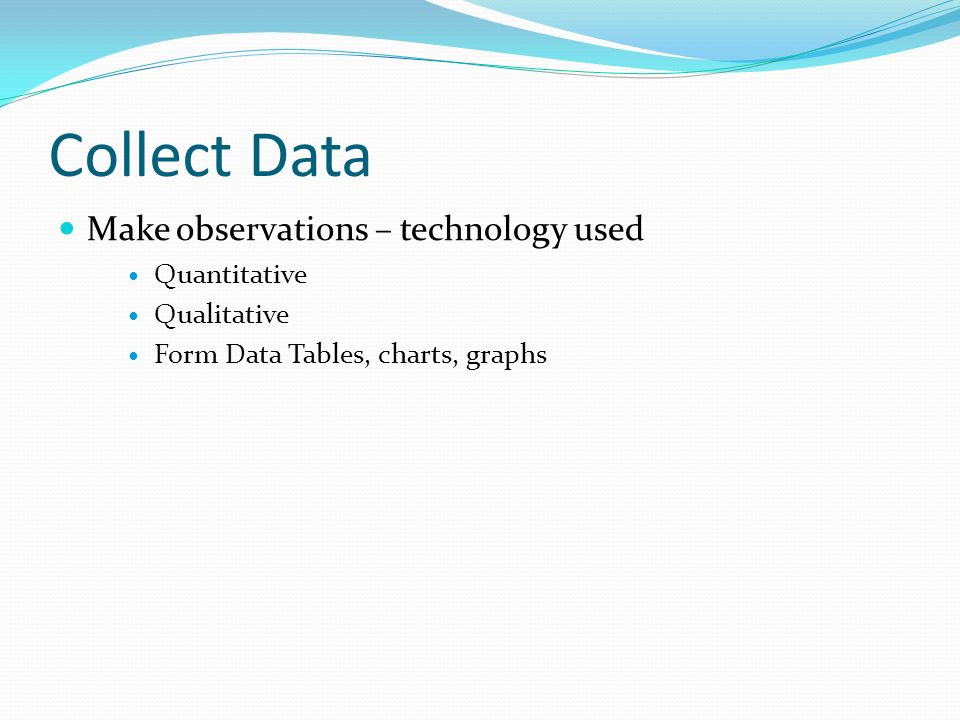 Collect Data Make observations – technology used Quantitative Qualitative Form Data Tables, charts, graphs