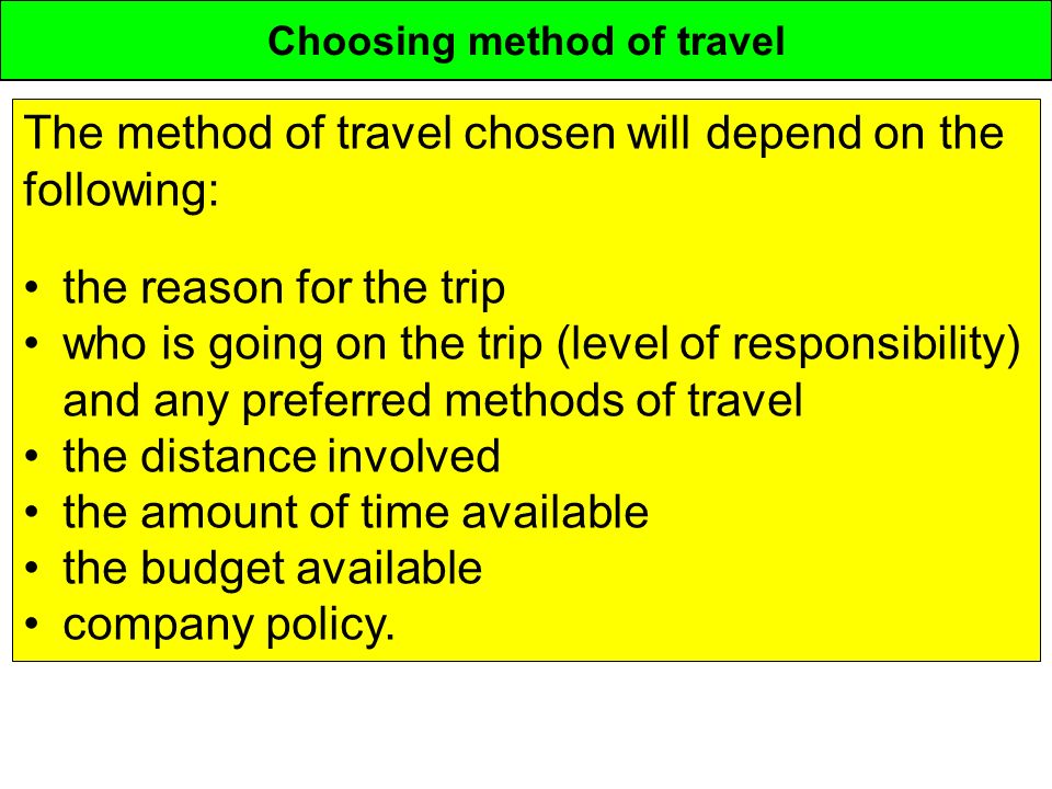 Choosing method of travel The method of travel chosen will depend on the following: the reason for the trip who is going on the trip (level of responsibility) and any preferred methods of travel the distance involved the amount of time available the budget available company policy.