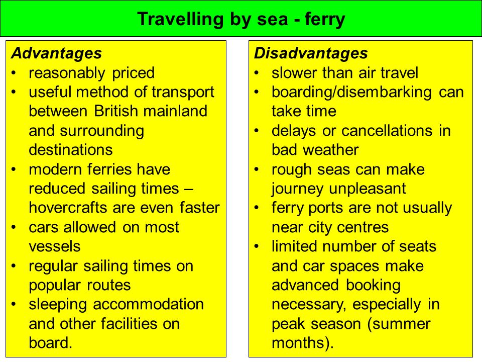 Travelling by sea - ferry Advantages reasonably priced useful method of transport between British mainland and surrounding destinations modern ferries have reduced sailing times – hovercrafts are even faster cars allowed on most vessels regular sailing times on popular routes sleeping accommodation and other facilities on board.