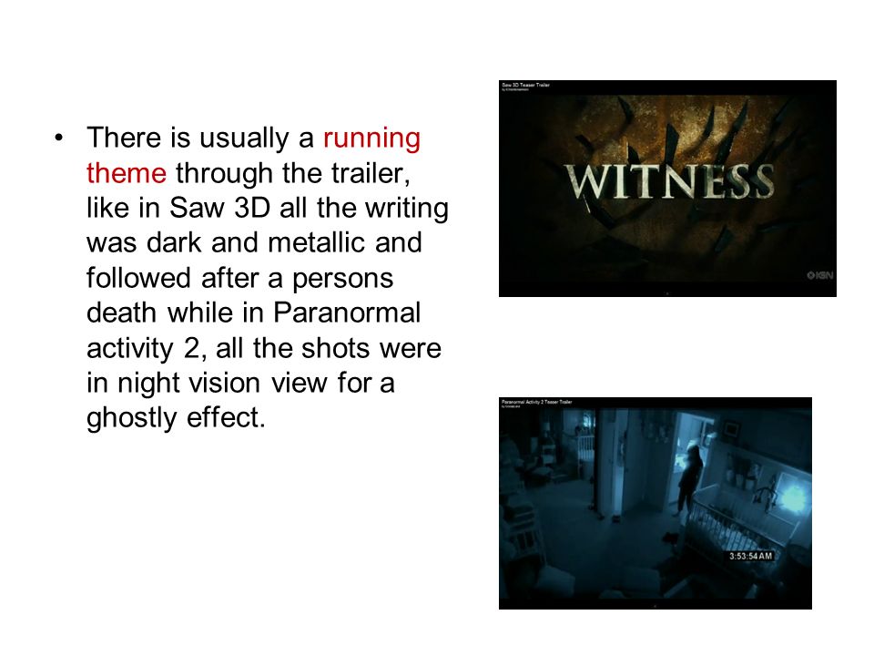 There is usually a running theme through the trailer, like in Saw 3D all the writing was dark and metallic and followed after a persons death while in Paranormal activity 2, all the shots were in night vision view for a ghostly effect.